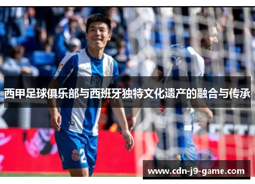 西甲足球俱乐部与西班牙独特文化遗产的融合与传承