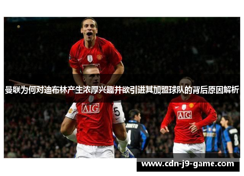 曼联为何对迪布林产生浓厚兴趣并欲引进其加盟球队的背后原因解析