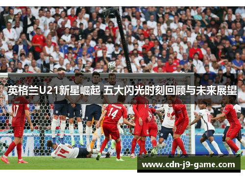英格兰U21新星崛起 五大闪光时刻回顾与未来展望
