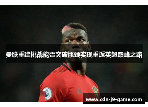 曼联重建挑战能否突破瓶颈实现重返英超巅峰之路
