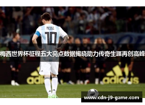 梅西世界杯征程五大亮点数据揭晓助力传奇生涯再创高峰