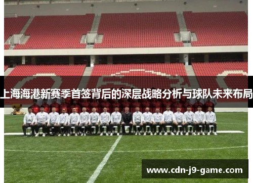 上海海港新赛季首签背后的深层战略分析与球队未来布局