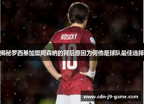揭秘罗西基加盟阿森纳的背后原因为何他是球队最佳选择