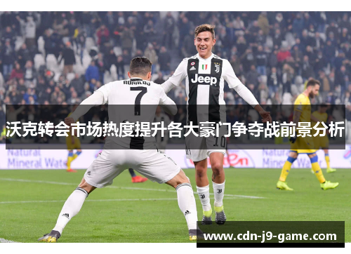 沃克转会市场热度提升各大豪门争夺战前景分析