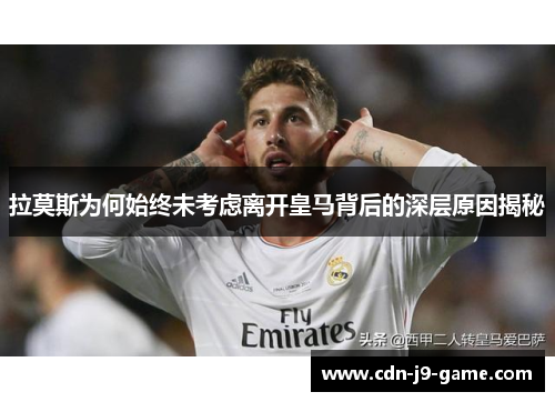 拉莫斯为何始终未考虑离开皇马背后的深层原因揭秘