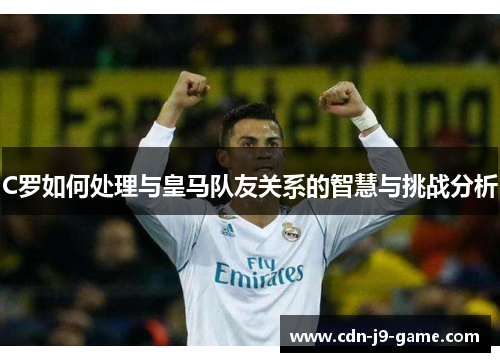 C罗如何处理与皇马队友关系的智慧与挑战分析