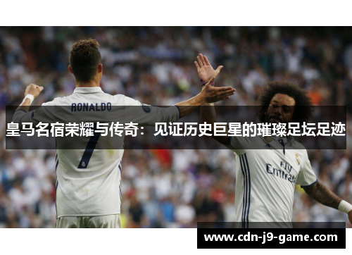 皇马名宿荣耀与传奇：见证历史巨星的璀璨足坛足迹