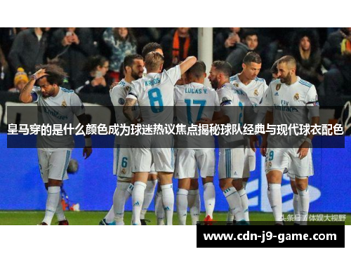 皇马穿的是什么颜色成为球迷热议焦点揭秘球队经典与现代球衣配色