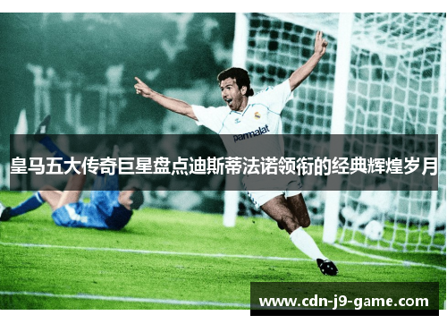 皇马五大传奇巨星盘点迪斯蒂法诺领衔的经典辉煌岁月