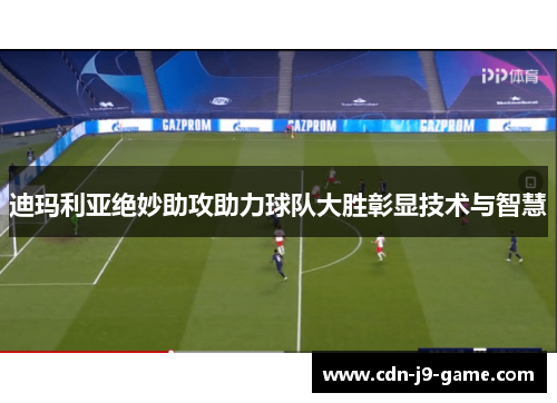 迪玛利亚绝妙助攻助力球队大胜彰显技术与智慧 迪玛利亚绝妙助攻助力球队大胜彰显技术与智慧