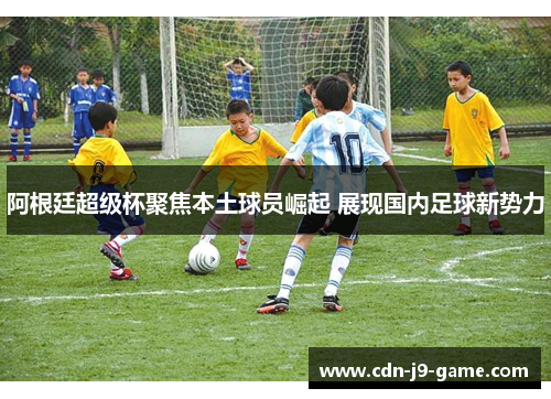 阿根廷超级杯聚焦本土球员崛起 展现国内足球新势力