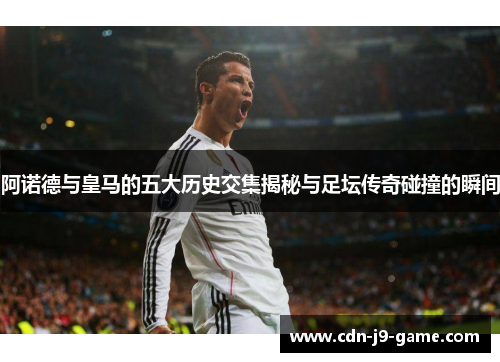 阿诺德与皇马的五大历史交集揭秘与足坛传奇碰撞的瞬间