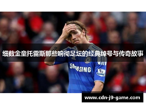 细数金童托雷斯那些响彻足坛的经典绰号与传奇故事