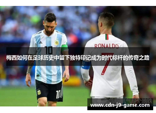 梅西如何在足球历史中留下独特印记成为时代标杆的传奇之路