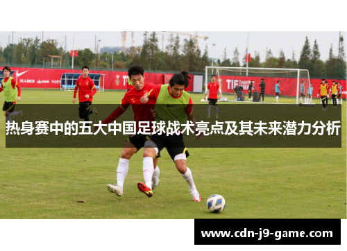 热身赛中的五大中国足球战术亮点及其未来潜力分析