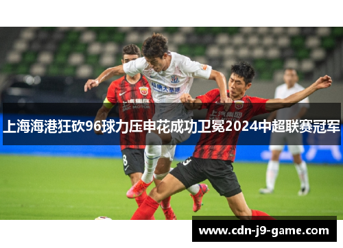 上海海港狂砍96球力压申花成功卫冕2024中超联赛冠军 上海海港狂砍96球力压申花成功卫冕2024中超联赛冠军