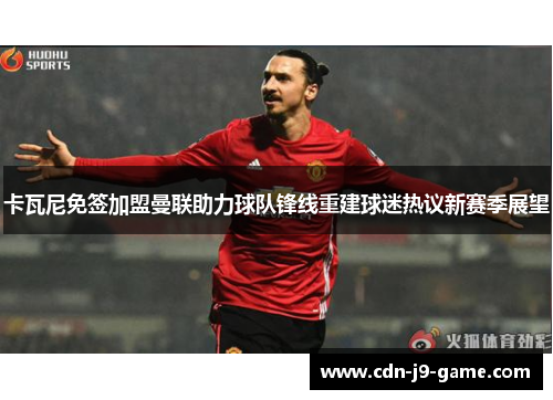 卡瓦尼免签加盟曼联助力球队锋线重建球迷热议新赛季展望